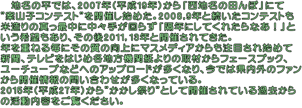 　地名の平では、2007年(平成19年)から「西地名の田んぼ」にて "案山子コンテスト"を開催し始めた。2008,9年と続いたコンテストも 米造りの真っ最中に中々手が回らず「隔年にしてくれたらなあ！」と いう希望もあり、その後2011，13年と開催されてきた。 年を重ねる毎にその質の向上にマスメディアからも注目され始めて 新聞、テレビをはじめ各地方機関紙よりの取材からフェースブック、 ユーチューブなどへのアップロードが多くなり、今では県内外のファン から開催情報の問い合わせが多くなっている。 2015年(平成27年)から"かかし祭り"として開催されている過去から の活動内容をご覧ください。