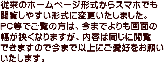 従来のホームページ形式からスマホでも 閲覧しやすい形式に変更いたしました。 PC等でご覧の方は、今までよりも画面の 幅が狭くなりますが、内容は同じに閲覧 できますので今まで以上にご愛好をお願い いたします。